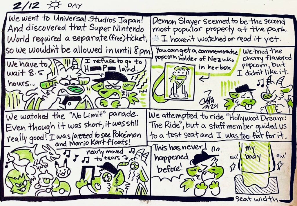 2/12 Day

We went to Universal Studios Japan! And Discovered that Super Nintendo World required a separate (free) ticket, so we wouldn't be allowed in until 8pm.
Animo: We have to wait 8.5 hours...
Chu: I refuse to go to H**** P***** land.

Demon Slayer seemed to be the second most popular property at the park. I haven't watched or read it yet.
You can get a commemorative popcorn holder of Nezuko in her box.
We tried the cherry flavored popcorn, but I didn't like it.

We watched the "No Limit" parade. Even though it was short, it was still really good! I was jazzed to see Pokémon and Mario Kart floats!
nearly moved to tears

We attempted to ride "Hollywood Dream: The Ride", but a staff member guided us to a test seat and I was too fat for it.
Chu: This has never happened before!
ow! my body ow!