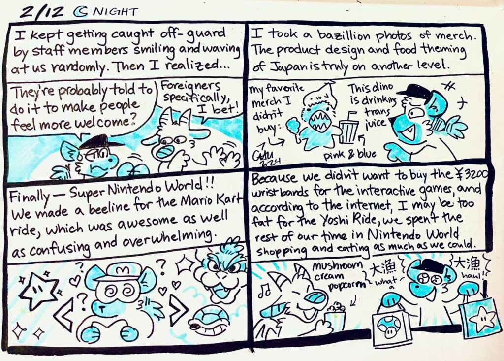 2/12 Night

I kept getting caught off-guard by staff members smiling and waving at us randomly. Then I realized...
Chu: They're probably told to do it to make people feel more welcome?
Animo: Foreigners specifically, I bet!

I took a bazillion photos of merch. The product design and food theming of Japan is truly on another level.
My favorite merch I didn't buy
Chu: This dino is drinking trans juice
pink & blue

Finally-- Super Nintendo World!! We made a beeline for the Mario Kart ride, which was awesome as well as confusing and overwhelming.

Because we didn't want to buy the 3200 yen wristbands for the interactive games, and according to the internet, I may be too fat for the Yoshi Ride, we spent the rest of our time in Nintendo World shopping and eating as much as we could.
Mushroom cream popcorn
Chu: 大漁 大漁 What a haul!