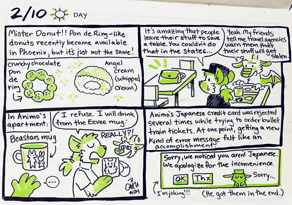 2/10 Day
Mister Donut!! Pon de Ring-like donuts recently became available in Phoenix, but it's just not the same!
crunchy chocolate pon de ring
Angel cream (whipped cream)

Chu: It's amazing that people leave their stuff to save a table. You couldn't do that in the states.
Animosulo: Yeah. My friends tell me travel agencies warn them that their stuff will get stolen.

In Animo's apartment: Beastars mug
Chu: I refuse. I will drink from the Eevee mug.
Animosulo: REALLY?!

Animo's Japanese credit card was rejected several times while trying to order bullet train tickets. At one point, getting a new kind of error message felt like an accomplishment.
Sorry, we noticed you aren't Japanese. We apologize for the inconvenience.
[OK] [Thx] Sorry...
I'm joking!!! (He got them in the end.)