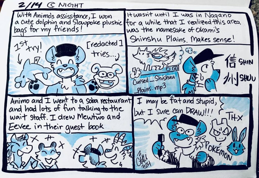2/14 Night

With Animo's assistance, I won a cute dolphin and Slowpoke plushie bags for my friends!
1st try!
[redacted] tries...

It wasn't until I was in Nagano for a while that I realized this area was the namesake of Okami's Shinshu Plains. Makes sense!
Cursed_Shinshuu_Plains.mp3
信 shin
州 shuu

Animo and I went to a soba restaurant and had lots of fun talking to the wait staff. I drew Mewtwo and Eevee in their guest book.

Chu: I may be fat and stupid, but I sure can draw!!!
THX POKéMON