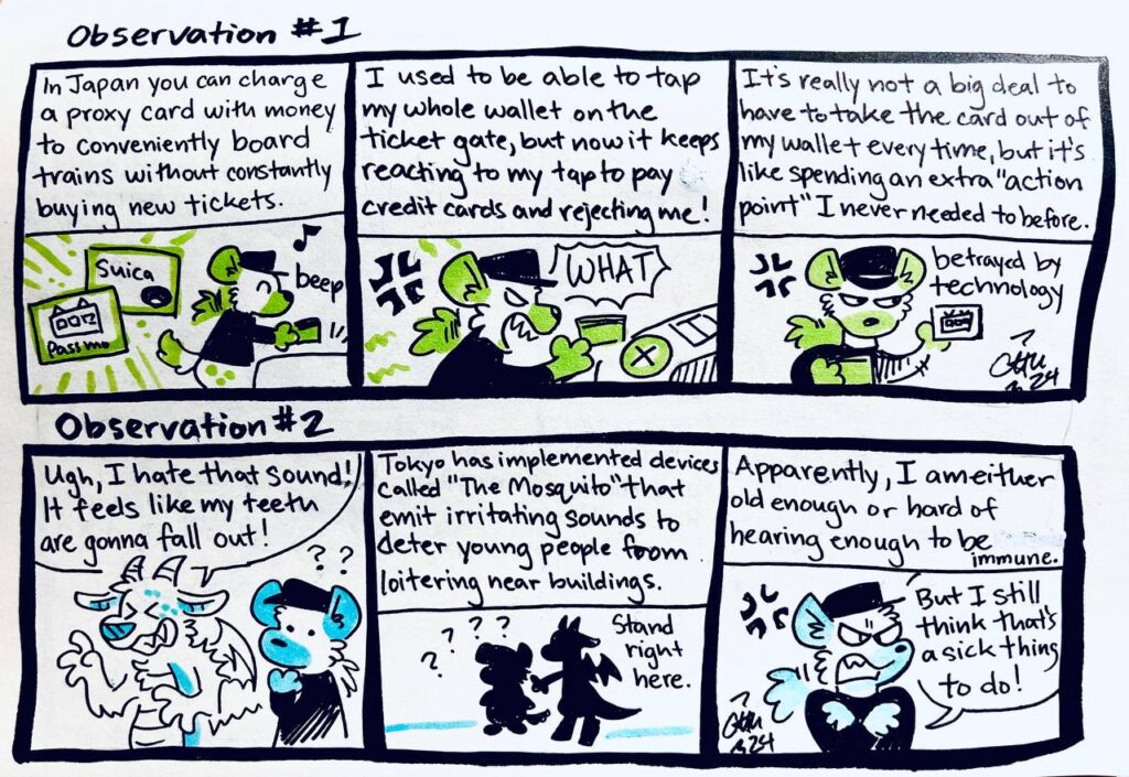 Observation #1
In Japan you can charge a proxy card with money to conveniently board trains without constantly buying new tickets.
Suica, Passmo

I used to be able to tap my whole wallet on the ticket gate, but now it keeps reacting to my tap to pay credit cards and rejecting me!
Chu: WHAT!

It's really not a big deal to have to take the card out of my wallet every time, but it's like spending an extra "action point" I never needed to before.
betrayed by technology

Observation #2
Animosulo: Ugh, I hate that sound! It feels like my teeth are gonna fall out!
Chu: ??

Tokyo has implemented devices called "The Mosquito" that emit irritating sounds to deter young people from loitering near buildings.
Chu: ????
Animosulo: Stand right here.

Apparently, I am either old enough or hard of hearing enough to be immune.
Chu: But I still think that's a sick thing to do!