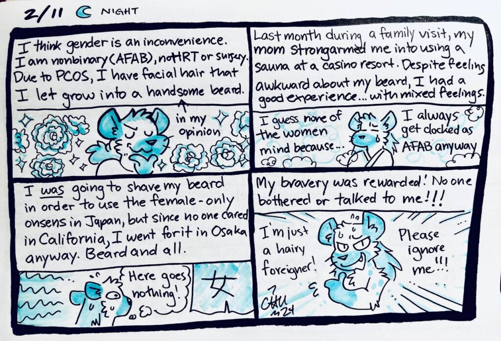 2/11 Night

I think gender is an inconvenience. I am nonbinary (AFAB), no HRT or surgery. Due to PCOS, I have facial hair that I let grow into a handsome (in my opinion) beard.

Last month during a family visit, my mom strongarmed me into using a sauna at a casino resort. Despite feeling awkward about my beard, I had a good experience... with mixed feelings.
Chu: I guess none of the women mind because... I always get clocked at AFAB anyway

I was going to shave my beard in order to use the female-only onsens in Japan, but since no one cared in California, I went for it in Osaka anyway. Beard and all.
Chu: Here goes nothing!

My bravery was rewarded! No one bothered or talked to me!!!
Chu: I'm just a hairy foreigner! Please ignore me!!!