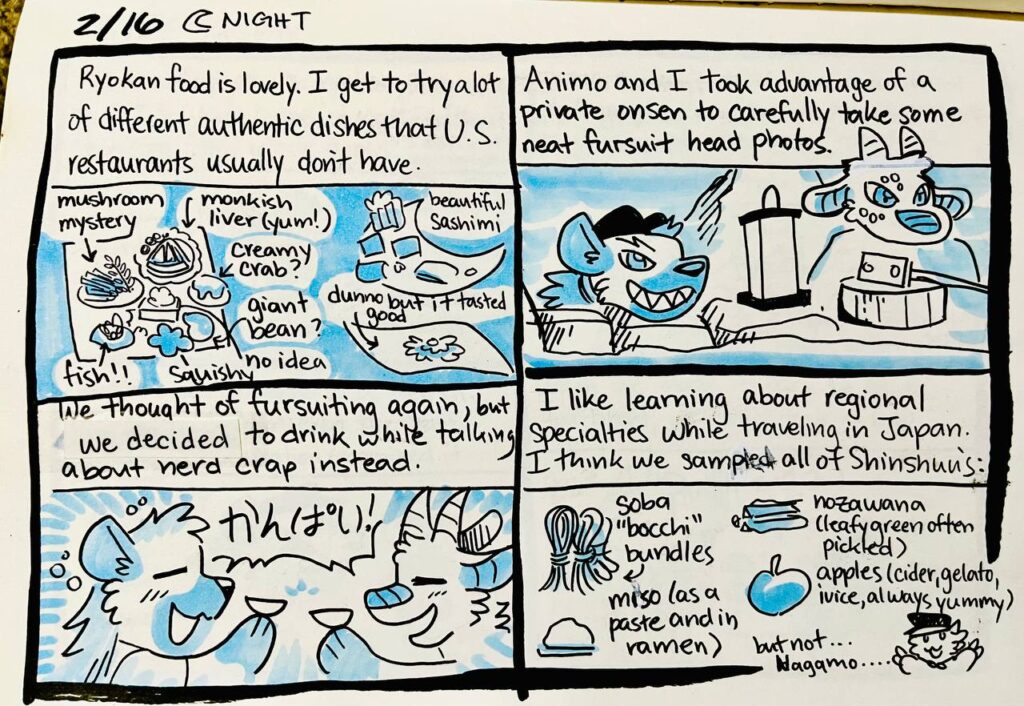 2/16 Night

Ryokan food is lovely. I get to try a lot of different authentic dishes that U.S. restaurants usually don't have.
mushroom mystery, monkfish liver (yum!), creamy crab, giant bean? no idea, squishy, fish, beautiful sashimi, dunno but it tasted good

Animo and I took advantage of a private onsen to carefully take some neat fursuit head photos.

We thought of fursuiting again, but we decided to drink while talking about nerd crap instead.
Chu and Animo:  かんぱい!

I like learning about regional specialties while traveling in Japan. I think we sampled all of Shinshuu's:
soba "bocchi" bundles, nozawana (leafy green often pickled), miso (as a paste and in ramen), apples (cider, gelato, juice, always yummy)
but not... Nagamo....
