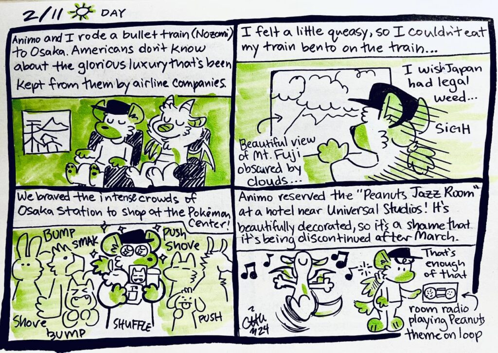 2/11 Day
Animo and I rode a bullet train (Nozomi) to Osaka. Americans don't know about the glorious luxury that's been kept from them by airline companies.

I felt a little queasy, so I couldn't eat my train bento on the train...
Beautiful view of Mt. Fuji obscured by clouds...
Chu: I wish Japan had legal weed... SIGH

We braved the intense crowds of Osaka Station to shop at the Pokémon Center!
bump smak push shove shove bump shuffle push

Animo reserved the "Peanuts Jazz Room" at a hotel near Universal Studios! It's beautifully decorated, so it's a shame that it's being discontinued after March.
Chu: That's enough of that
room radio playing Peanuts theme on loop