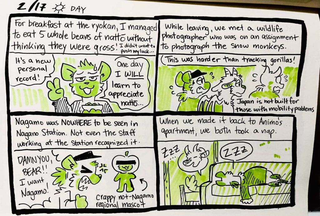 2/17 Day

For breakfast at the ryokan, I managed to eat 5 whole beans of nattou without thinking they were gross! i didn't want to push my luck...
Chu: It's a new personal record! One day I WILL learn to appreciate nattou...

While leaving, we met a wildlife photographer who was on an assignment to photograph the snow monkeys.
Photographer: This was harder than tracking gorillas!
Japan is not built for those with mobility problems.

Nagamo was NOWHERE to be seen in Nagano Station. Not even the staff working at the station recognized it.
Chu: DAMN YOU, BEAR!! I want Nagamo!
crappy not-Nagamo regional mascot

When we made it back to Animo's apartment, we both took a nap.
Animo: ZZZ...
Chu: ZZZ