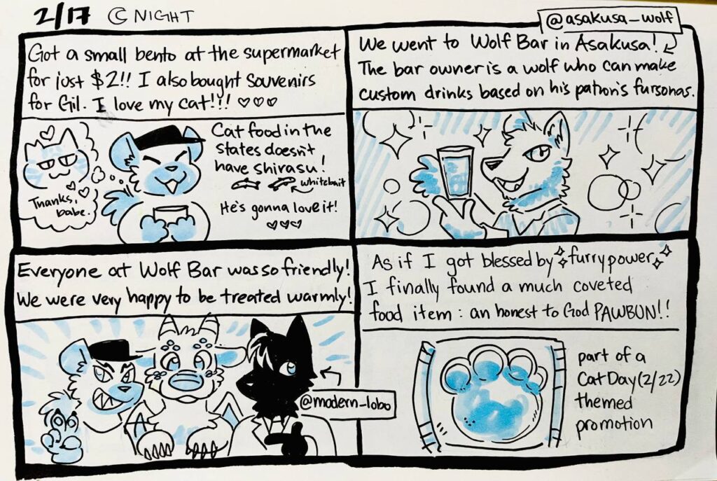 2/17 Night

Got a small bento at the supermarket for just $2! I also bought souvenirs for Gil. I love my cat! 
Gil: Thanks, babe.
Cat food in the states doesn't have shirasu (whitebait)! He's gonna love it!

We went to Wolf Bar in Asakusa! (@asakusa_wolf) The bar owner is a wolf who can make custom drinks based on his patron's [sic] fursonas.

Everyone at Wolf Bar was so friendly! We were very happy to be treated warmly!
@modern_lobo

As if I got blessed by furry power, I finally found a much coveted food item: an honest to God PAWBUN!!
part of a Cat Day (2/22) themed promotion