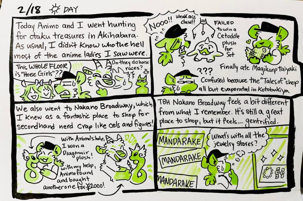 2/18 Day

Today Animo and I went hunting for otaku treasures in Akihabara. As usual, I didn't know who the hell most of the anime ladies I saw were.
Chu: This WHOLE FLOOR is "Horse Girls"??
Animosulo: Do they do horse races?

Chu: NOOO!! Weak ass claw!!
FAILED to win a Cetoddle plush for Sot
Finally ate Magikarp taiyaki
Confused because the "Tales of" shop all but evaporated in Kotobukiya

We also went to Nakano Broadway, which I knew as a fantastic place to shop for secondhand nerd crap like cels and figures!
With Animo's help, I won a Dragonair plush!
With my help, Animo found and bought another one for 2000 yen!

TBH Nakano Broadway feels a bit different from what I remember. It's still a great place to shop, but it feels... gentrified.
Chu: What's with all the jewelry stores?
