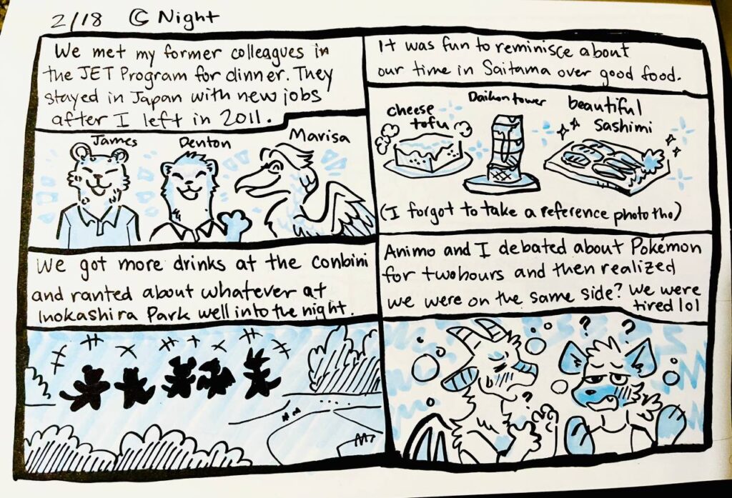 2/18 Night

We met my former colleagues in the JET Program for dinner. They stayed in Japan with new jobs after I left in 2011.
James, Denton, Marisa

It was fun to reminisce about our time in Saitama over good food.
cheese tofu, daikon tower, beautiful sashimi
(I forgot to take a reference photo tho)

We got more drinks at the conbini and ranted about whatever at Inokashira Park well into the night.

Animo and I debated about Pokémon for two hours and then realized we were on the same side? We were tired lol