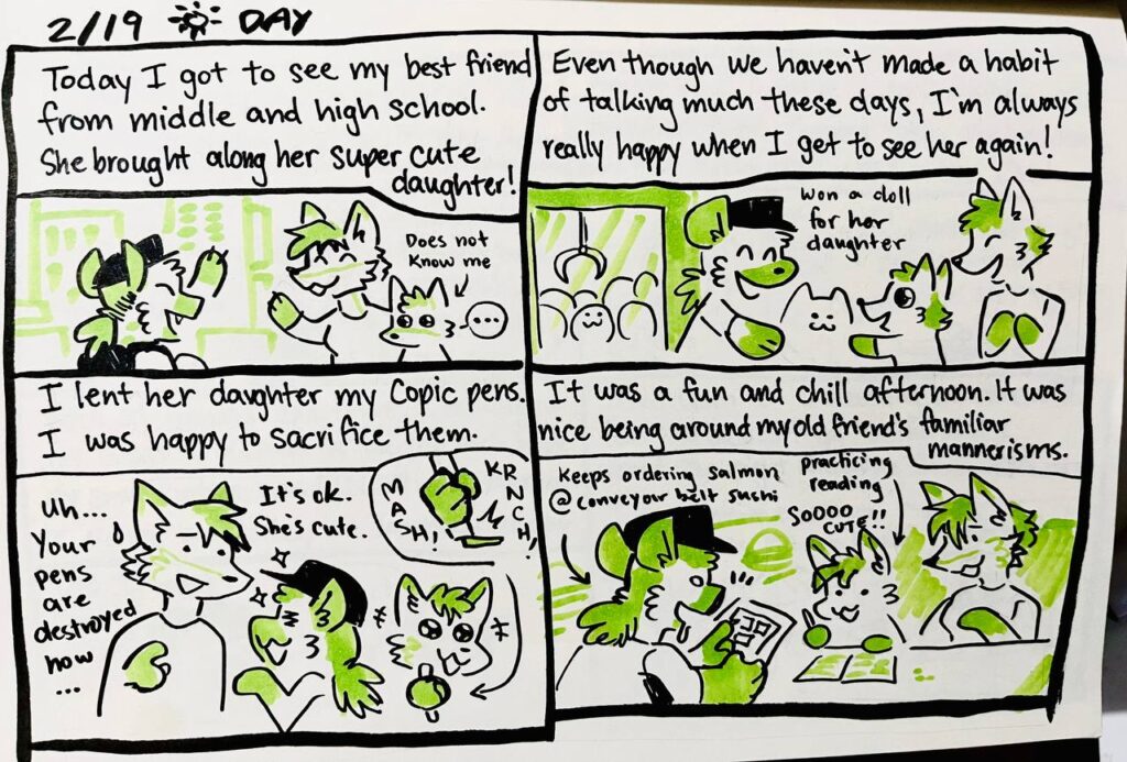 2/19 Day

Today I got to see my best friend from middle and high school. She brought along her super cute daughter!
does not know me

Even though we haven't made a habit of talking much these days, I'm always really happy when I get to see her again!
won a doll for her daughter

I lent her daughter my Copic pens. I was happy to sacrifice them.
Kima: Uh... Your pens are destroyed now...
Chu: It's ok. She's cute.
MASH! KRNCH!

It was a fun and chill afternoon. It was nice being around my old friend's familiar mannerisms. 
Keeps ordering salmon @ conveyor belt sushi
practicing reading
SOOOO cute!!