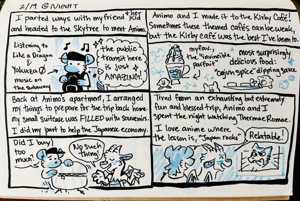 2/19 Night

I parted ways with my friend & her kid and headed to the Skytree to meet Animo.
Listening to Like a Dragon & Yakuza 0 music on the subway
Chu: The public transit here is just AMAZING!

Animo and I made it to the Kirby Café! Sometimes these themed cafés can be weak, but the Kirby café was the best I've been to.
my fav., the "invincible parfait"
most surprisingly delicious food: "cajun spice" dipping sauce

Back at Animo's apartment, I arranged my things to prepare for the trip back home. My small suitcase was FILLED with souvenirs. I did my part to help the Japanese economy.
Chu: Did I buy too much?
Animo: No such thing!

Tired from an exhausting but extremely fun and blessed trip, Animo and I spent the night watching Thermae Romae.
Chu: I love anime where the lesson is, "Japan rocks"
Animo: Relatable!